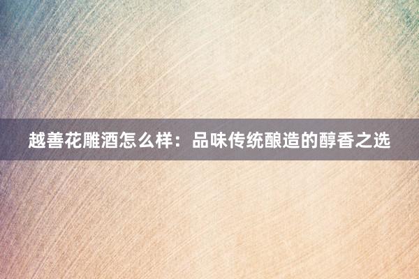 越善花雕酒怎么样：品味传统酿造的醇香之选